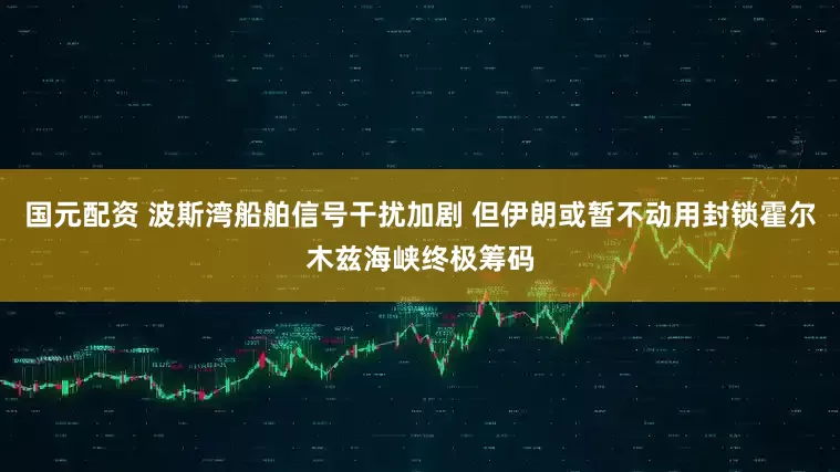 国元配资 波斯湾船舶信号干扰加剧 但伊朗或暂不动用封锁霍尔木兹海峡终极筹码