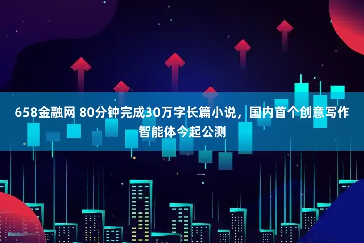658金融网 80分钟完成30万字长篇小说，国内首个创意写作智能体今起公测