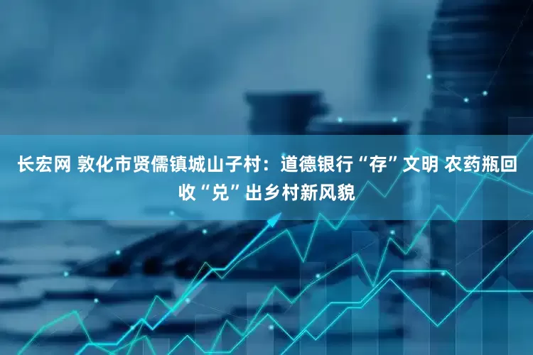 长宏网 敦化市贤儒镇城山子村：道德银行“存”文明 农药瓶回收“兑”出乡村新风貌
