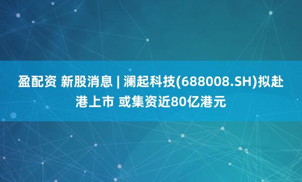 盈配资 新股消息 | 澜起科技(688008.SH)拟赴港上市 或集资近80亿港元