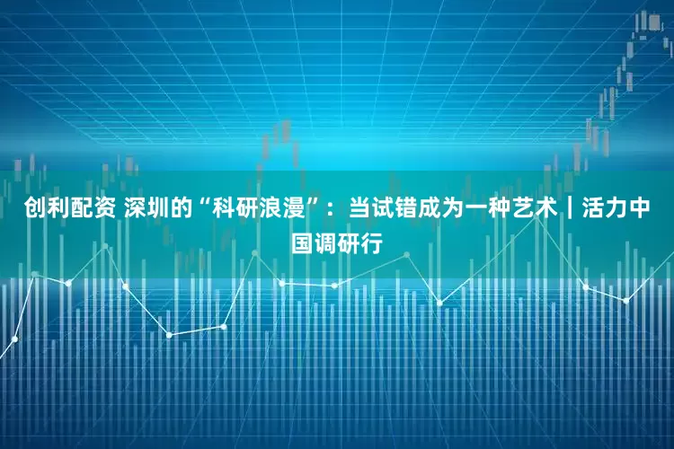 创利配资 深圳的“科研浪漫”：当试错成为一种艺术｜活力中国调研行