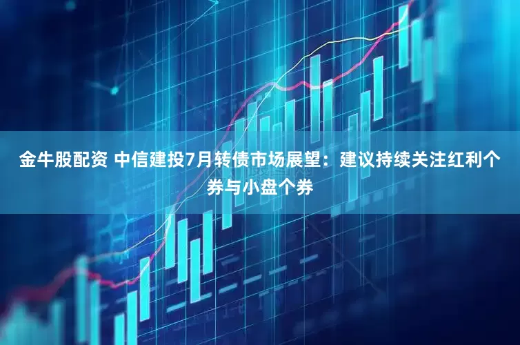 金牛股配资 中信建投7月转债市场展望：建议持续关注红利个券与小盘个券