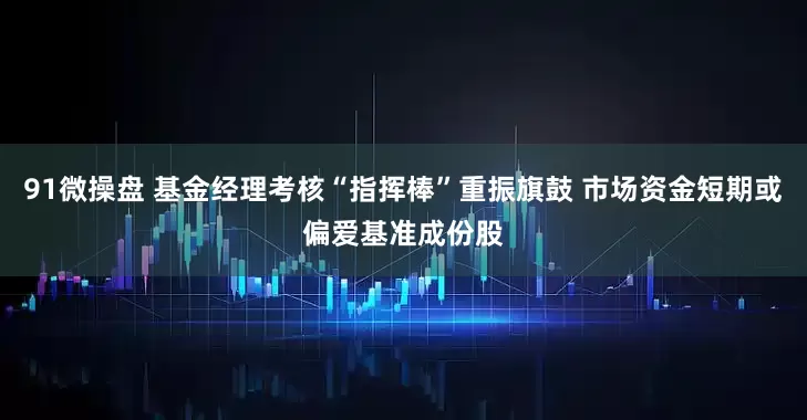 91微操盘 基金经理考核“指挥棒”重振旗鼓 市场资金短期或偏爱基准成份股
