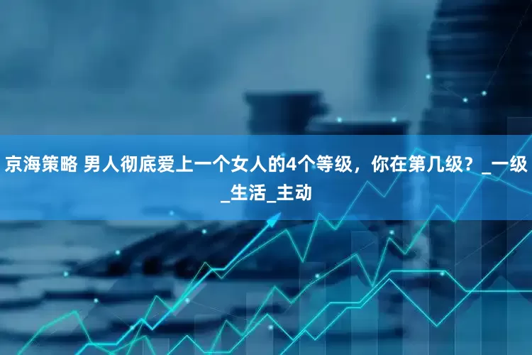 京海策略 男人彻底爱上一个女人的4个等级，你在第几级？_一级_生活_主动