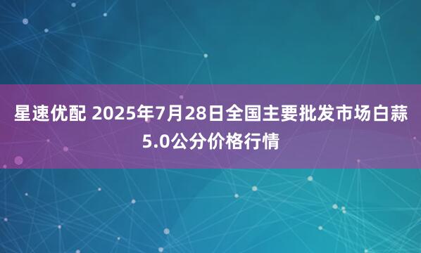 星速优配 2025年7月28日全国主要批发市场白蒜5.0公分价格行情