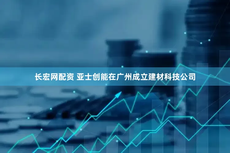 长宏网配资 亚士创能在广州成立建材科技公司