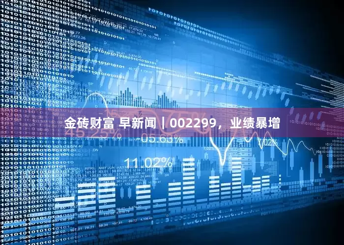 金砖财富 早新闻｜002299，业绩暴增