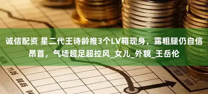 诚信配资 星二代王诗龄推3个LV箱现身，露粗腿仍自信昂首，气场超足超拉风_女儿_外貌_王岳伦