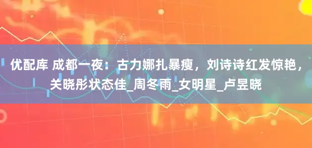 优配库 成都一夜：古力娜扎暴瘦，刘诗诗红发惊艳，关晓彤状态佳_周冬雨_女明星_卢昱晓
