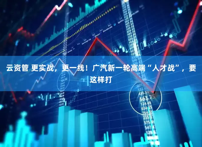 云资管 更实战，更一线！广汽新一轮高端“人才战”，要这样打