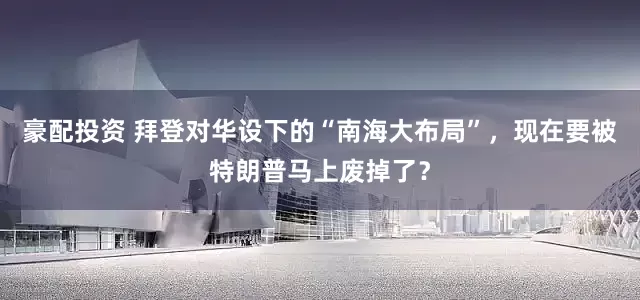 豪配投资 拜登对华设下的“南海大布局”，现在要被特朗普马上废掉了？