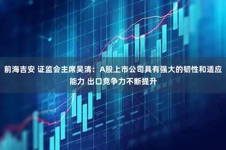 前海吉安 证监会主席吴清：A股上市公司具有强大的韧性和适应能力 出口竞争力不断提升