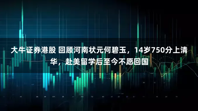 大牛证券港股 回顾河南状元何碧玉，14岁750分上清华，赴美留学后至今不愿回国