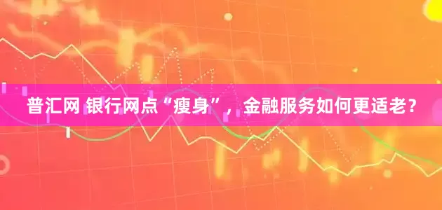 普汇网 银行网点“瘦身”，金融服务如何更适老？