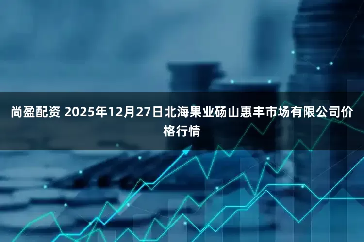 尚盈配资 2025年12月27日北海果业砀山惠丰市场有限公司价格行情