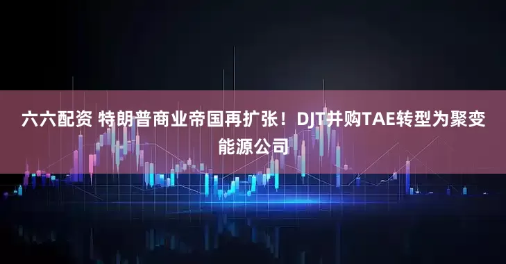 六六配资 特朗普商业帝国再扩张！DJT并购TAE转型为聚变能源公司