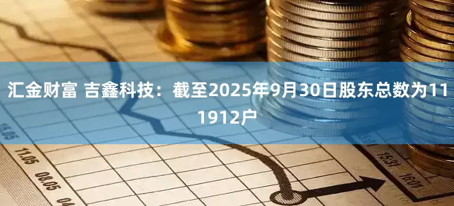 汇金财富 吉鑫科技：截至2025年9月30日股东总数为111912户