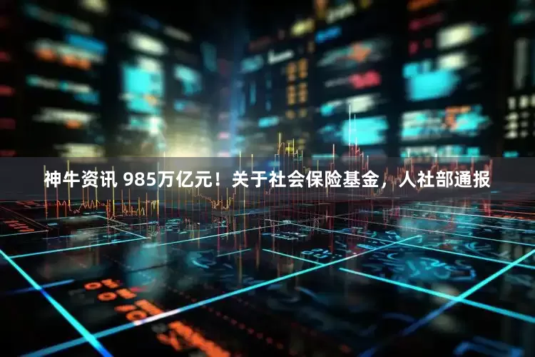 神牛资讯 985万亿元！关于社会保险基金，人社部通报