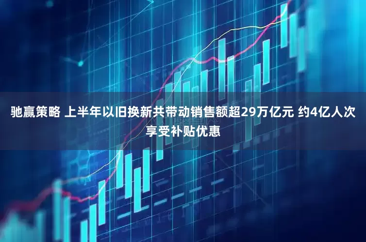 驰赢策略 上半年以旧换新共带动销售额超29万亿元 约4亿人次享受补贴优惠